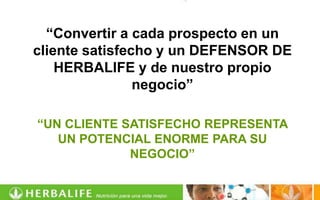 “Convertir a cada prospecto en un
cliente satisfecho y un DEFENSOR DE
    HERBALIFE y de nuestro propio
                negocio”

“UN CLIENTE SATISFECHO REPRESENTA
   UN POTENCIAL ENORME PARA SU
             NEGOCIO”
 