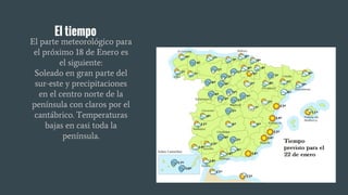 El tiempo
El parte meteorológico para
el próximo 18 de Enero es
el siguiente:
Soleado en gran parte del
sur-este y precipitaciones
en el centro norte de la
península con claros por el
cantábrico. Temperaturas
bajas en casi toda la
península.
 