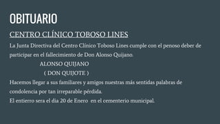 OBITUARIO
CENTRO CLÍNICO TOBOSO LINES
La Junta Directiva del Centro Clínico Toboso Lines cumple con el penoso deber de
participar en el fallecimiento de Don Alonso Quijano.
ALONSO QUIJANO
( DON QUIJOTE )
Hacemos llegar a sus familiares y amigos nuestras más sentidas palabras de
condolencia por tan irreparable pérdida.
El entierro sera el dia 20 de Enero en el cementerio municipal.
 