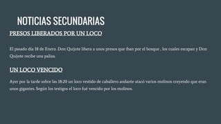 NOTICIAS SECUNDARIAS
PRESOS LIBERADOS POR UN LOCO
El pasado día 18 de Enero. Don Quijote libera a unos presos que iban por el bosque , los cuales escapan y Don
Quijote recibe una paliza.
UN LOCO VENCIDO
Ayer por la tarde sobre las 18:20 un loco vestido de caballero andante atacó varios molinos creyendo que eran
unos gigantes. Según los testigos el loco fué vencido por los molinos.
 