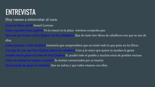 ENTREVISTA
Hoy vamos a entrevistar al cura:
Como se llama usted? Ismael Lorenzo.
Cómo conoció a Don quijote? Yo lo conocí en la plaza mientras compraba pan.
Que cres que le pasa a Don Quijote con los caballeros? Que de tanto leer libros de caballeros cree que es uno de
ellos.
Cómo ayudaría a Don Quijote? Intentaría que comprendiera que no existe todo lo que pone en los libros.
Con qué fin cree que Don Quijote quiere ser caballero? Creo q lo unico que quiere es ayudara la gente.
Acudió mucha gente a la misa de Don Quijote? Sí ,acudió todo el pueblo y muchos otros de pueblos vecinos.
Cómo se sentían los amigos y vecinos? Se sentían consternados por su muerte.
Que mensaje de apoyo les enviaría? Que no sufran y que todos estamos con ellos.
 