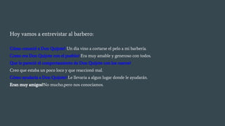 Hoy vamos a entrevistar al barbero:
Cómo conoció a Don Quijote? Un dia vino a cortarse el pelo a mi barbería.
Como era Don Quijote con el pueblo? Era muy amable y generoso con todos.
Que le pareció el comportamiento de Don Quijote con los cueros?
Creo que estaba un poco loco y que reaccionó mal.
Cómo ayudaría a Don Quijote? Le llevaria a algun lugar donde le ayudarán.
Eran muy amigos?No mucho,pero nos conocíamos.
 