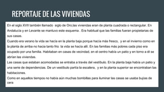 REPORTAJE DE LAS VIVIENDAS
En el siglo XVII también llamado siglo de Oro,las viviendas eran de planta cuadrada o rectangular. En
Andalucía y en Levante se mantuvo este esquema . Era habitual que las familias fueran propietarias de
sus casas.
Cuando era verano la vida se hacía en la planta baja porque hacía más fresco, y en el invierno como en
la planta de arriba no hacia tanto frio la vida se hacía allí. En las familias más pobres cada piso era
ocupado por una familia. Habitaban en casas de vecindad, en el centro había un patio y en torno a él se
abrían las viviendas.
Las casas que estaban acomodadas se entraba a través del vestíbulo. En la planta baja había un patio y
una serie de dependencias. De un vestíbulo partía la escalera, y en la planta superior se encontraban las
habitaciones.
Como en aquellos tiempos no había aún muchas bombillas para iluminar las casas se usaba bujías de
cera
 