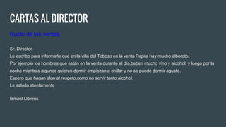 CARTAS AL DIRECTOR
Ruido de las ventas
Sr. Director
Le escribo para informarle que en la villa del Toboso en la venta Pepita hay mucho alboroto.
Por ejemplo los hombres que están en la venta durante el día,beben mucho vino y alcohol, y luego por la
noche mientras algunos quieren dormir empiezan a chillar y no se puede dormir agusto.
Espero que hagan algo al respeto,como no servir tanto alcohol.
Le saluda atentamente
Ismael Llorens
 