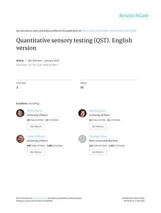 See	discussions,	stats,	and	author	profiles	for	this	publication	at:	https://www.researchgate.net/publication/292339047
Quantitative	sensory	testing	(QST).	English
version
Article		in		Der	Schmerz	·	January	2016
Impact	Factor:	1.02	·	DOI:	10.1007/s00482-015-0093-2
CITATIONS
3
READS
66
8	authors,	including:
Martin	Mücke
University	of	Bonn
29	PUBLICATIONS			14	CITATIONS			
SEE	PROFILE
Henning	Cuhls
University	of	Bonn
23	PUBLICATIONS			21	CITATIONS			
SEE	PROFILE
Lukas	Radbruch
University	of	Bonn
449	PUBLICATIONS			7,888	CITATIONS			
SEE	PROFILE
Christoph	Maier
Ruhr-Universität	Bochum
121	PUBLICATIONS			1,357	CITATIONS			
SEE	PROFILE
All	in-text	references	underlined	in	blue	are	linked	to	publications	on	ResearchGate,
letting	you	access	and	read	them	immediately.
Available	from:	Martin	Mücke
Retrieved	on:	31	May	2016
 