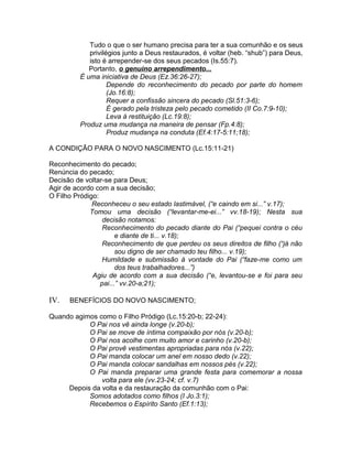 Tudo o que o ser humano precisa para ter a sua comunhão e os seus
privilégios junto a Deus restaurados, é voltar (heb. “shub”) para Deus,
isto é arrepender-se dos seus pecados (Is.55:7).
Portanto, o genuíno arrependimento...
É uma iniciativa de Deus (Ez.36:26-27);
Depende do reconhecimento do pecado por parte do homem
(Jo.16:8);
Requer a confissão sincera do pecado (Sl.51:3-6);
É gerado pela tristeza pelo pecado cometido (II Co.7:9-10);
Leva à restituição (Lc.19:8);
Produz uma mudança na maneira de pensar (Fp.4:8);
Produz mudança na conduta (Ef.4:17-5:11;18);
A CONDIÇÃO PARA O NOVO NASCIMENTO (Lc.15:11-21)
Reconhecimento do pecado;
Renúncia do pecado;
Decisão de voltar-se para Deus;
Agir de acordo com a sua decisão;
O Filho Pródigo:
Reconheceu o seu estado lastimável, (“e caindo em si...” v.17);
Tomou uma decisão (“levantar-me-ei...” vv.18-19); Nesta sua
decisão notamos:
Reconhecimento do pecado diante do Pai (“pequei contra o céu
e diante de ti... v.18);
Reconhecimento de que perdeu os seus direitos de filho (“já não
sou digno de ser chamado teu filho... v.19);
Humildade e submissão à vontade do Pai (“faze-me como um
dos teus trabalhadores...”)
Agiu de acordo com a sua decisão (“e, levantou-se e foi para seu
pai...” vv.20-a;21);
IV. BENEFÍCIOS DO NOVO NASCIMENTO;
Quando agimos como o Filho Pródigo (Lc.15:20-b; 22-24):
O Pai nos vê ainda longe (v.20-b);
O Pai se move de íntima compaixão por nós (v.20-b);
O Pai nos acolhe com muito amor e carinho (v.20-b);
O Pai provê vestimentas apropriadas para nós (v.22);
O Pai manda colocar um anel em nosso dedo (v.22);
O Pai manda colocar sandalhas em nossos pés (v.22);
O Pai manda preparar uma grande festa para comemorar a nossa
volta para ele (vv.23-24; cf. v.7)
Depois da volta e da restauração da comunhão com o Pai:
Somos adotados como filhos (I Jo.3:1);
Recebemos o Espírito Santo (Ef.1:13);
 