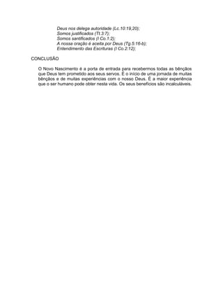 Deus nos delega autoridade (Lc.10:19,20);
Somos justificados (Tt.3:7);
Somos santificados (I Co.1:2);
A nossa oração é aceita por Deus (Tg.5:16-b);
Entendimento das Escrituras (I Co.2:12);
CONCLUSÃO
O Novo Nascimento é a porta de entrada para recebermos todas as bênçãos
que Deus tem prometido aos seus servos. É o início de uma jornada de muitas
bênçãos e de muitas experiências com o nosso Deus. É a maior experiência
que o ser humano pode obter nesta vida. Os seus benefícios são incalculáveis.
 