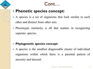 Cont…
 Phenetic species concept:
 A species is a set of organisms that look similar to each
other and distinct from other sets.
 Phenotypic similarity is all that matters in recognizing
separate species.
 Phylogenetic species concept:
 A species is the smallest diagnosable cluster of individual
organisms within which there is a parental pattern of
ancestry and descent.
05/16/21 By Asmamaw Menelih 14
 