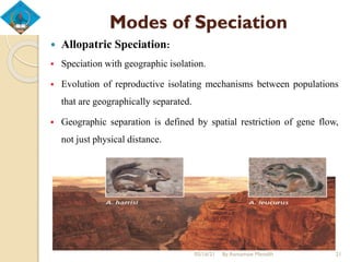 Modes of Speciation
 Allopatric Speciation:
 Speciation with geographic isolation.
 Evolution of reproductive isolating mechanisms between populations
that are geographically separated.
 Geographic separation is defined by spatial restriction of gene flow,
not just physical distance.
05/16/21 By Asmamaw Menelih 21
 