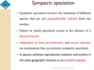 Sympatric speciation
 Sympatric speciation involves the formation of different
species that are not geographically isolated from one
another.
 Pattern in which speciation occurs in the absence of a
physical barrier
 Adaptation to local environments, and sexual selection
are mechanisms that can promote sympatric speciation.
 A species achieves reproductive isolation and evolves in
the same geographic location as its ancestral species
05/16/21 By Asmamaw Menelih 27
 