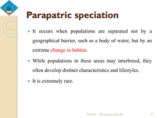 Parapatric speciation
 It occurs when populations are separated not by a
geographical barrier, such as a body of water, but by an
extreme change in habitat.
 While populations in these areas may interbreed, they
often develop distinct characteristics and lifestyles.
 It is extremely rare.
05/16/21 By Asmamaw Menelih 31
 