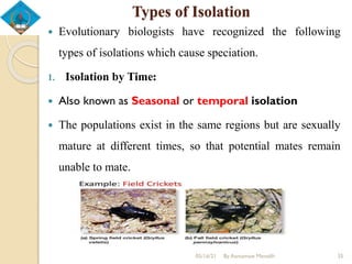 Types of Isolation
 Evolutionary biologists have recognized the following
types of isolations which cause speciation.
1. Isolation by Time:
 Also known as Seasonal or temporal isolation
 The populations exist in the same regions but are sexually
mature at different times, so that potential mates remain
unable to mate.
05/16/21 By Asmamaw Menelih 35
 