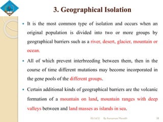 3. Geographical Isolation
 It is the most common type of isolation and occurs when an
original population is divided into two or more groups by
geographical barriers such as a river, desert, glacier, mountain or
ocean.
 All of which prevent interbreeding between them, then in the
course of time different mutations may become incorporated in
the gene pools of the different groups.
 Certain additional kinds of geographical barriers are the volcanic
formation of a mountain on land, mountain ranges with deep
valleys between and land masses as islands in sea.
05/16/21 By Asmamaw Menelih 38
 