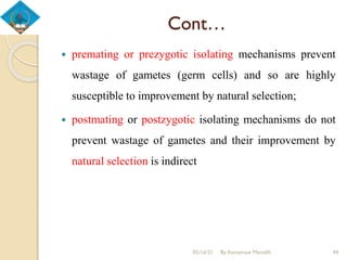 Cont…
 premating or prezygotic isolating mechanisms prevent
wastage of gametes (germ cells) and so are highly
susceptible to improvement by natural selection;
 postmating or postzygotic isolating mechanisms do not
prevent wastage of gametes and their improvement by
natural selection is indirect
05/16/21 By Asmamaw Menelih 44
 