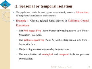 2. Seasonal or temporal isolation
 The populations exist in the same regions but are sexually mature at different times,
so that potential mates remain unable to mate.
 Example 1: Closely related Rana species in California Coastal
Ecosystems
◦ The Red-legged Frog (Rana draytonii) breeding season lasts from ~
November - late April.
◦ The Yellow-legged Frog (Rana boylii) breeding season lasts from ~
late April - June.
◦ The breeding seasons may overlap in some areas.
◦ The combination of ecological and temporal isolation prevents
hybridization.
05/16/21 By Asmamaw Menelih 48
 