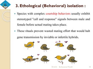 3. Ethological (Behavioral) isolation :
 Species with complex courtship behaviors usually exhibit
stereotyped "call and response" signals between male and
female before actual mating takes place.
 These rituals prevent wasted mating effort that would halt
gene transmission by inviable or infertile hybrids.
05/16/21 By Asmamaw Menelih 50
 