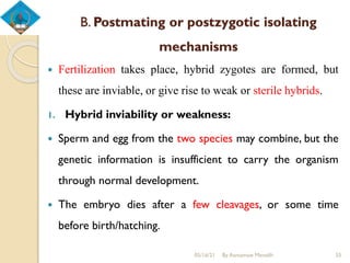 B. Postmating or postzygotic isolating
mechanisms
 Fertilization takes place, hybrid zygotes are formed, but
these are inviable, or give rise to weak or sterile hybrids.
1. Hybrid inviability or weakness:
 Sperm and egg from the two species may combine, but the
genetic information is insufficient to carry the organism
through normal development.
 The embryo dies after a few cleavages, or some time
before birth/hatching.
05/16/21 By Asmamaw Menelih 55
 