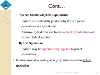 Cont…
◦ Species Stability/Hybrid Equilibrium
 Hybrids are continually produced by the two parent
populations in a hybrid zone.
 A narrow hybrid zone can foster constant hybridization with
reduced hybrid survival..
◦ Hybrid Speciation
 Hybrids may be reproductively superior to parent
populations.
 Positive assortative mating among hybrids can lead to hybrid
speciation.
05/16/21 By Asmamaw Menelih 62
 