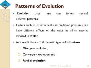 Patterns of Evolution
 Evolution over time can follow several
different patterns.
 Factors such as environment and predation pressures can
have different effects on the ways in which species
exposed to evolve.
 As a result there are three main types of evolution:
1. Divergent evolution,
2. Convergent evolution, and
3. Parallel evolution.
05/16/21 By Asmamaw Menelih 63
 
