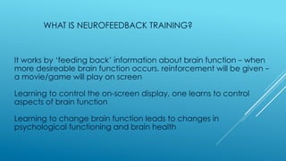 WHAT IS NEUROFEEDBACK TRAINING?
It works by ‘feeding back’ information about brain function – when
more desireable brain function occurs, reinforcement will be given –
a movie/game will play on screen
Learning to control the on-screen display, one learns to control
aspects of brain function
Learning to change brain function leads to changes in
psychological functioning and brain health
 