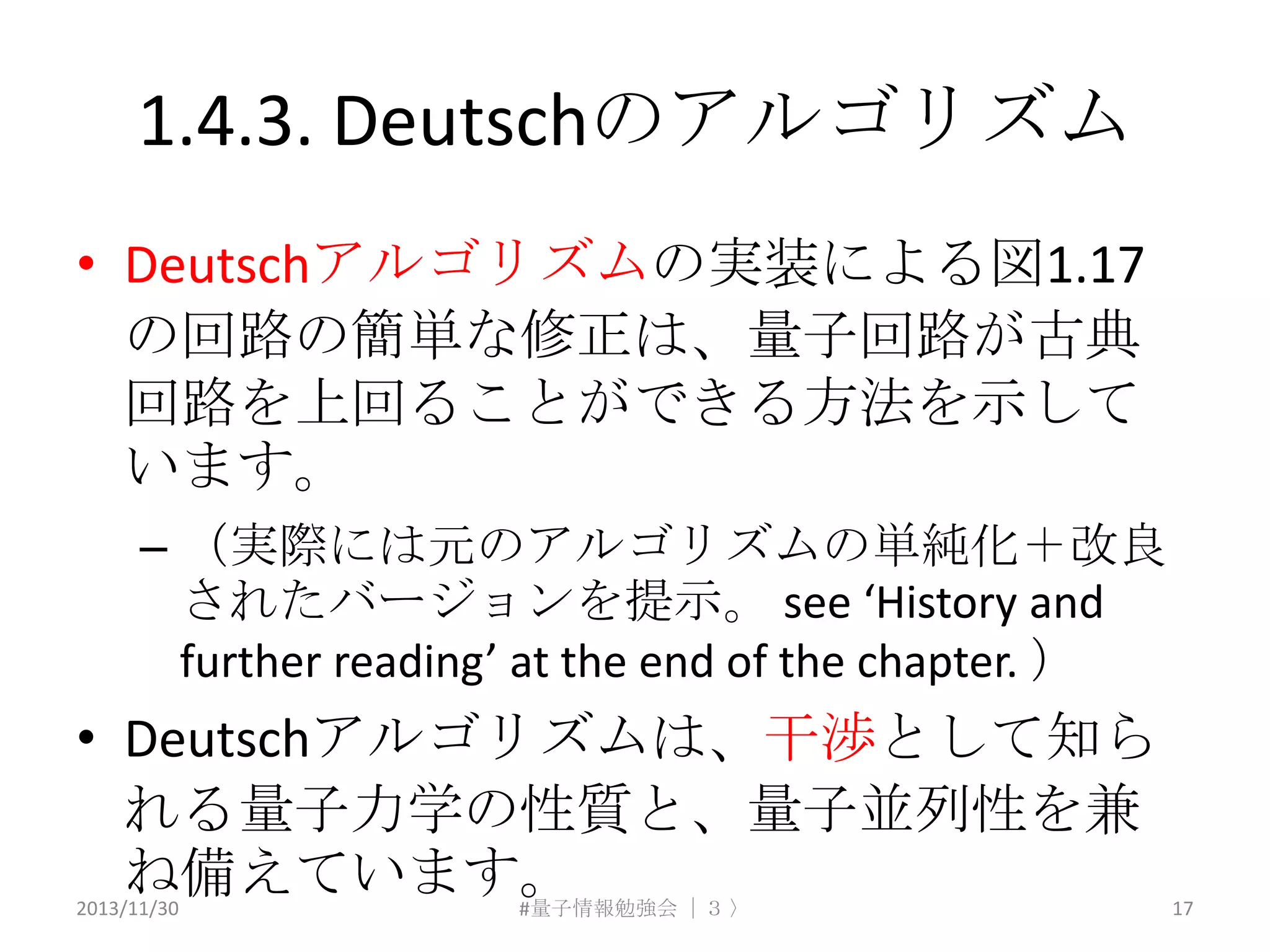 1.4.3. Deutschのアルゴリズム
• Deutschアルゴリズムの実装による図1.17
の回路の簡単な修正は、量子回路が古典
回路を上回ることができる方法を示して
います。
– （実際には元のアルゴリズムの単純化＋改良
されたバージョンを提示。 see ‘History and
further reading’ at the end of the chapter. ）

• Deutschアルゴリズムは、干渉として知ら
れる量子力学の性質と、量子並列性を兹
ね備えています。
2013/11/30

#量子情報勉強会 ｜３ 〉

17

 