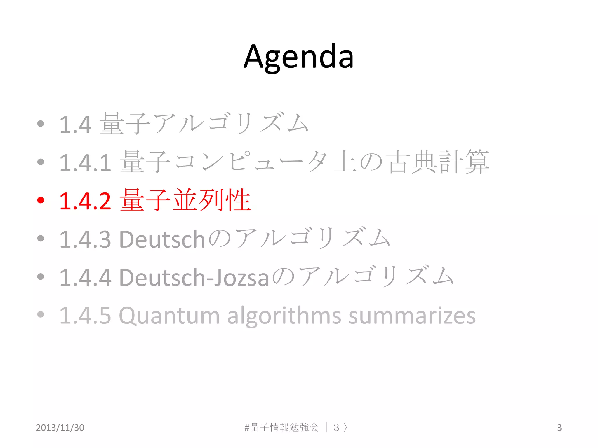 Agenda
•
•
•
•
•
•

1.4 量子アルゴリズム
1.4.1 量子コンピュータ上の古典計算
1.4.2 量子並列性
1.4.3 Deutschのアルゴリズム
1.4.4 Deutsch-Jozsaのアルゴリズム
1.4.5 Quantum algorithms summarizes

2013/11/30

#量子情報勉強会 ｜３ 〉

3

 