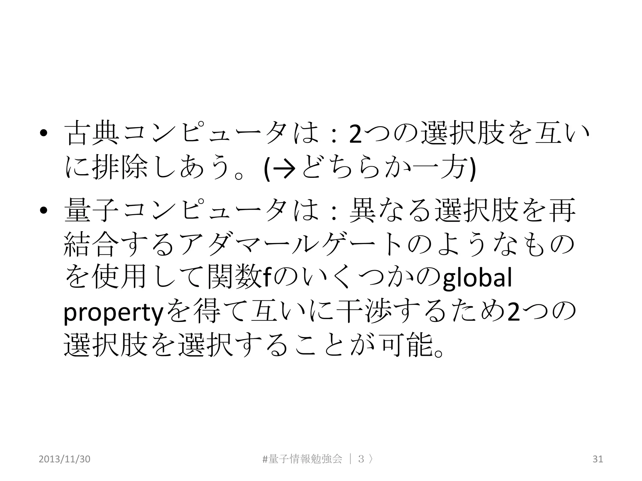 • 古典コンピュータは：2つの選択肢を互い
に排除しあう。(→どちらか一方)
• 量子コンピュータは：異なる選択肢を再
結合するアダマールゲートのようなもの
を使用して関数fのいくつかのglobal
propertyを得て互いに干渉するため2つの
選択肢を選択することが可能。

2013/11/30

#量子情報勉強会 ｜３ 〉

31

 