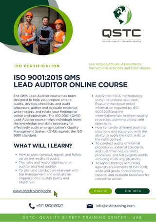 ISO 9001:2015 QMS
LEAD AU﻿
DITOR ONLINE COURSE
The QMS Lead Auditor course has been
designed to help you prepare on-site
audits, develop checklists, and audit
processes, gather and evaluate evidence,
write reports, and relate your findings to
policy and objectives. The ISO 9001 (QMS)
Lead Auditor course helps individuals learn
the knowledge and skills necessary to
effectively audit an organization’s Quality
Management System (QMS) against the ISO
9001 standard.
I S O C E R T I F I C A T I O N
WHAT WILL I LEARN?
How to plan, conduct, report, and follow
up on the results of audits.
The roles and responsibilities of an
auditor and lead auditor.
To plan and conduct an interview with
top management and evaluate an
organization’s quality policy and
objectives.
info@qstctraining.com
Q S T C - Q U A L I T Y S A F E T Y T R A I N I N G C E N T E R - U A E
+971 583019327
Apply the PDCA methodology
using the process approach.
Evaluate the documented
information required by ISO
9001:2015 and the
interrelationships between quality
processes, planning, policy, and
objectives.
How to handle different auditing
situations and equip you with the
ability to apply the right skills to
the right context.
To conduct audits of internal
procedures, external standards,
and customer requirements,
processes, and full systems audits
including multi-site situations.
To report findings accurately
against requirements of ISO 9001,
write and grade nonconformity
reports, and evaluate proposals for
corrective action.
O N L I N E C Q I I R C A
Learning objectives, Assessments,
Instructional activities and Case studies.
www.qstctraining.com
 