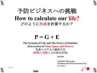 予防ビジネスへの挑戦
How to calculate our life?
どのように生命を計算するか？

P=G+E
The Systems of Life and The Power of Statistics
(Interaction of Time, Space and Power )
生命システムと統計の力
(時間と空間と力の相互作用)
BaNZaI
Tomohisa Maruyama
President and CEO (Envirome, Inc.)
Envelope?
2014/01/26

1

 