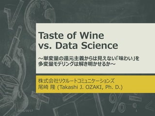 Taste of Wine
vs. Data Science
～単変量の還元主義からは見えない「味わい」を
多変量モデリングは解き明かせるか～
株式会社リクルートコミュニケーションズ
尾崎 隆 (Takashi J. OZAKI, Ph. D.)
2015/10/17 1
 