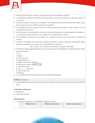  El docente escribirá en la pizarra las preguntas que los estudiantes sugieran.
 Un estudiante voluntario formulará las preguntas de la lista de la pizarra al docente, quien las
contestará.
 El docente coloca en la pizarra un papelote con preguntas de información personal: What´s your
name? How old are you? What´s your phone number?
 Los estudiantes llevan a cabo la lectura oral del vocabulario presentado. Luego, practican con el
compañero más cercano.
 El docente pide a los estudiantes circular por el aula y entrevistar a la mayor posible de compañeros.
Los estudiantes deben anotar en sus cuadernos las respuestas que reciban.
 Se monitorea el avance de la actividad y se corrigen los errores de pronunciación cuando sea
posible.
 Cuando la actividad haya terminado, algunos voluntarios pueden compartir información sobre
quienes entrevistaron y presentar a sus compañeros. Por ejemplo:
This is Carlos, he is 12 years old. His phone number is 567 9809
 El docente copia el siguiente diálogo corto en la pizarra con la finalidad de ir repasando frases sobre
datos personales.
A: Hi!
B: Hello!
A: How are you?
B: Fine, thank you
A: What’s your phone number?
B: My phone number is 948 827 956
A: How old are you?
B: I’m ______ years old
A: Ok, see you soon.
B: Bye bye.
 Los estudiantes efectúan la práctica oral del diálogo presentado.
CIERRE (30 minutos)
 Los estudiantes personalizan la conversación utilizando sus datos propios y lo presentan a toda la
clase.
Actividades adicionales:
 Worksheet
 Classroom activity
Metacognición:
 Los alumnos reflexionan y completan el siguiente cuadro:
What I learnt What I want to learn What I need to learn
 