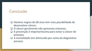 Conclusão
❏ Homens negros de 68 anos tem mais possibilidade de
desenvolver câncer;
❏ O câncer geralmente não apresenta sintomas;
❏ A prevenção é importantíssima para evitar o câncer de
próstata;
❏ A mortalidade tem diminuído por conta do diagnóstico
precoce.
 