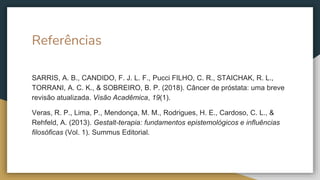 Referências
SARRIS, A. B., CANDIDO, F. J. L. F., Pucci FILHO, C. R., STAICHAK, R. L.,
TORRANI, A. C. K., & SOBREIRO, B. P. (2018). Câncer de próstata: uma breve
revisão atualizada. Visão Acadêmica, 19(1).
Veras, R. P., Lima, P., Mendonça, M. M., Rodrigues, H. E., Cardoso, C. L., &
Rehfeld, A. (2013). Gestalt-terapia: fundamentos epistemológicos e influências
filosóficas (Vol. 1). Summus Editorial.
 
