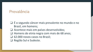Prevalência
❏ É o segundo câncer mais prevalente no mundo e no
Brasil, em homens;
❏ Acontece mais em países desenvolvidos;
❏ Homens de etnia negra com mais de 68 anos;
❏ 62.000 novos casos no Brasil;
❏ Região Sul e Sudeste.
 