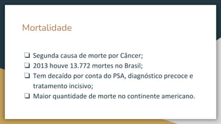 Mortalidade
❏ Segunda causa de morte por Câncer;
❏ 2013 houve 13.772 mortes no Brasil;
❏ Tem decaído por conta do PSA, diagnóstico precoce e
tratamento incisivo;
❏ Maior quantidade de morte no continente americano.
 