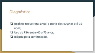 Diagnóstico
❏ Realizar toque retal anual a partir dos 40 anos até 75
anos;
❏ Uso do PSA entre 40 a 75 anos;
❏ Biópsia para confirmação.
 