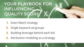 YOUR PLAYBOOK FOR
INFLUENCING
QUALITY SCORE
1. Exact Match strategy
2. Single keyword ad groups
3. Building leverage behind each bid
4. Attribution modeling as a strategy
 