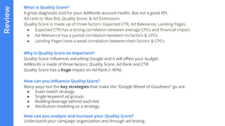 Reviewx What is Quality Score?
A great diagnostic tool for your AdWords account health. But not a good KPI.
Ad rank is: Max Bid, Quality Score, & Ad Extensions
Quality Score is made up of three factors: Expected CTR, Ad Relevance, Landing Pages.
● Expected CTR has a strong correlation between average CPCs and financial impact
● Ad Relevance has a partial correlation between its factors & CPCs
● Landing Pages have a weak correlation between their factors & CPCs
Why is Quality Score so important?
Quality Score influences everything Google and it will affect your budget.
AdWords is made of three factors: Quality Score, Ad Rank and CTR
Quality Score has a huge impact on Ad Rank (~40%)
How can you influence Quality Score?
Many ways but the key strategies that make the “Google Wheel of Goodness” go are:
● Exact match strategy
● Single keyword ad groups
● Building leverage behind each bid
● Attribution modeling as a strategy
How can you analyze and increase your Quality Score?
Understand your campaign organization and through ad testing.
 