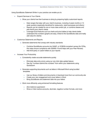 QuickBooks Statement Writer 2012 – Your Financial Statement Solution



Using QuickBooks Statement Writer in your practice can enable you to:

      Expand Services to Your Clients
           o Show your clients how their business is doing by preparing highly customized reports

                   Date ranges that align with your client's business, including 4-week months or 13
                    week quarters (especially beneficial for restaurants, retail businesses and others)
                   Reports can be created by one or more class and/or job, or combine classes and
                    jobs that fit your client's needs
                   Leverage Excel features such as charts and pivot tables to help clients better
                    understand the numbers (graphs are easy, linked to the QuickBooks data and really
                    add value for clients)

      Customize Statements and Reports
           o Generate statements that comply with industry standards

                   Combine QuickBooks accounts into GAAP- or OCBOA-compliant names (for CPAs,
                    this helps ensure compliance with SSARS 19 and helps with your Peer Review)
                   Add third-party or custom letters to your reports

      Increase Your Productivity
           o Consistently create accurate statements quickly

                   Eliminate data entry errors using our one click data update feature
                   See the "numbers behind the numbers" from within your statements using
                    QuickZoom

           o Generate supporting documents such as letters in Microsoft Word using bundled
              templates

                   Use our library of letters and documents or download more from our community site
                   Create your own engagement and cover letters in Word
                   Bring QuickBooks and statement data into your letters

           o Work more efficiently using enhanced formatting features

                   Zero balance suppression
                   Show or hide inactive accounts, decimals, negative number formats, and more




                                                   9
 