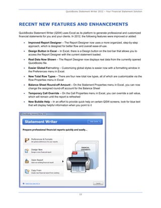 QuickBooks Statement Writer 2012 – Your Financial Statement Solution




RECENT NEW FEATURES AND ENHANCEMENTS
QuickBooks Statement Writer (QSW) uses Excel as its platform to generate professional and customized
financial statements for you and your clients. In 2012, the following features were improved or added:

      Improved Report Designer – The Report Designer now uses a more organized, step-by-step
       approach, which is designed for better flow and overall ease-of-use.
      Design Button in Excel – In Excel, there is a Design button on the tool bar that allows you to
       access the Report Designer with the current statement loaded.
      Real Data Now Shown – The Report Designer now displays real data from the currently opened
       QuickBooks file.
      Easier Global Formatting – Customizing global styles is easier now with a formatting window in
       the Preferences menu in Excel.
      New Total Row Types – There are four new total row types, all of which are customizable via the
       Row Properties menu in Excel
      Balance Sheet Round-off Amount – On the Statement Properties menu in Excel, you can now
       change the assigned round-off account for the Balance Sheet
      Temporary Cell Override – On the Cell Properties menu in Excel, you can override a cell value,
       which will remain until the report is refreshed
      New Bubble Help – In an effort to provide quick help on certain QSW screens, look for blue text
       that will display helpful information when you point to it




                                                  10
 