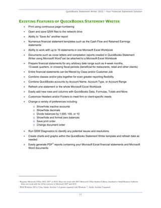 QuickBooks Statement Writer 2012 – Your Financial Statement Solution



EXISTING FEATURES OF QUICKBOOKS STATEMENT WRITER
            Print using continuous page-numbering
            Open and save QSW files to the network drive
            Ability to “Save As” another report
            Numerous financial statement templates such as the Cash Flow and Retained Earnings
             statements
            Ability to work with up to 16 statements in one Microsoft Excel Workbook
            Documents such as cover letters and compilation reports created in QuickBooks Statement
             Writer using Microsoft Word2can be attached to a Microsoft Excel Workbook
            Prepare financial statements for any arbitrary date range such as 4-week months,
             13-week quarters, or crossing fiscal periods (beneficial for restaurants, retail and other clients)
            Entire financial statements can be filtered by Class and/or Customer:Job
            Combine classes and/or jobs together for even greater reporting flexibility
            Combine QuickBooks accounts by Account Name, Account Type, or Account Range
            Refresh one statement or the whole Microsoft Excel Workbook
            Easily add new rows and columns with QuickBooks Data, Formulas, Totals and More
            Customize Headers and/or Footers to meet firm or client-specific needs
            Change a variety of preferences including
                   o   Show/hide inactive accounts
                   o   Show/hide decimals
                   o   Divide balances by 1,000, 100, or 10
                   o   Show/hide and format zero balances
                   o   Save print order
                   o   Change document order

            Run QSW Diagnostics to identify any potential issues and resolutions
            Create charts and graphs within the QuickBooks Statement Writer template and refresh data as
             needed
            Easily generate PDF3 reports containing your Microsoft Excel financial statements and Microsoft
             Word documents




2   Requires Microsoft Office 2003, 2007 or 2010. Does not work with 2003 Microsoft Office Student Edition, Standard or Small Business Editions.
     Does not work with the 64 bit versions of Microsoft 2007 and 2010.
3   With Windows XP or Vista, Adobe Acrobat 5 or greater required; with Windows 7, Adobe Acrobat 9 required.


                                                                         11
 