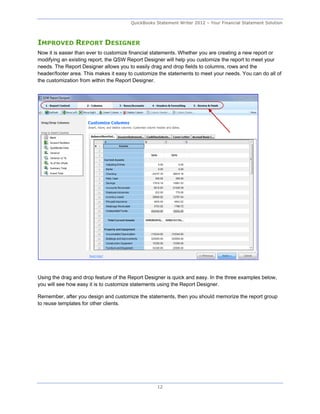 QuickBooks Statement Writer 2012 – Your Financial Statement Solution



IMPROVED REPORT DESIGNER
Now it is easier than ever to customize financial statements. Whether you are creating a new report or
modifying an existing report, the QSW Report Designer will help you customize the report to meet your
needs. The Report Designer allows you to easily drag and drop fields to columns, rows and the
header/footer area. This makes it easy to customize the statements to meet your needs. You can do all of
the customization from within the Report Designer.




Using the drag and drop feature of the Report Designer is quick and easy. In the three examples below,
you will see how easy it is to customize statements using the Report Designer.

Remember, after you design and customize the statements, then you should memorize the report group
to reuse templates for other clients.




                                                   12
 
