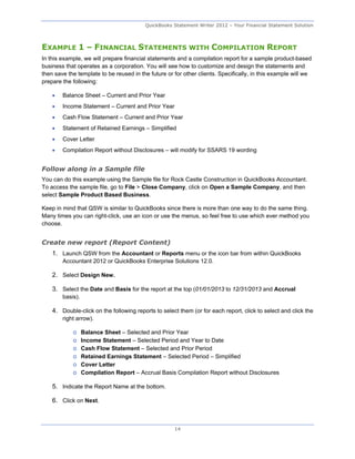 QuickBooks Statement Writer 2012 – Your Financial Statement Solution



EXAMPLE 1 – FINANCIAL STATEMENTS WITH COMPILATION REPORT
In this example, we will prepare financial statements and a compilation report for a sample product-based
business that operates as a corporation. You will see how to customize and design the statements and
then save the template to be reused in the future or for other clients. Specifically, in this example will we
prepare the following:

       Balance Sheet – Current and Prior Year
       Income Statement – Current and Prior Year
       Cash Flow Statement – Current and Prior Year
       Statement of Retained Earnings – Simplified
       Cover Letter
       Compilation Report without Disclosures – will modify for SSARS 19 wording


Follow along in a Sample file
You can do this example using the Sample file for Rock Castle Construction in QuickBooks Accountant.
To access the sample file, go to File > Close Company, click on Open a Sample Company, and then
select Sample Product Based Business.

Keep in mind that QSW is similar to QuickBooks since there is more than one way to do the same thing.
Many times you can right-click, use an icon or use the menus, so feel free to use which ever method you
choose.


Create new report (Report Content)
    1. Launch QSW from the Accountant or Reports menu or the icon bar from within QuickBooks
        Accountant 2012 or QuickBooks Enterprise Solutions 12.0.

    2. Select Design New.

    3. Select the Date and Basis for the report at the top (01/01/2013 to 12/31/2013 and Accrual
        basis).

    4. Double-click on the following reports to select them (or for each report, click to select and click the
        right arrow).

            o     Balance Sheet – Selected and Prior Year
            o     Income Statement – Selected Period and Year to Date
            o     Cash Flow Statement – Selected and Prior Period
            o     Retained Earnings Statement – Selected Period – Simplified
            o     Cover Letter
            o     Compilation Report – Accrual Basis Compilation Report without Disclosures

    5. Indicate the Report Name at the bottom.

    6. Click on Next.



                                                     14
 