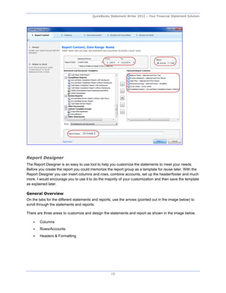 QuickBooks Statement Writer 2012 – Your Financial Statement Solution




Report Designer
The Report Designer is an easy to use tool to help you customize the statements to meet your needs.
Before you create the report you could memorize the report group as a template for reuse later. With the
Report Designer you can insert columns and rows, combine accounts, set up the header/footer and much
more. I would encourage you to use it to do the majority of your customization and then save the template
as explained later.

General Overview
On the tabs for the different statements and reports, use the arrows (pointed out in the image below) to
scroll through the statements and reports.

There are three areas to customize and design the statements and report as shown in the image below.

       Columns
       Rows/Accounts
       Headers & Formatting




                                                    15
 