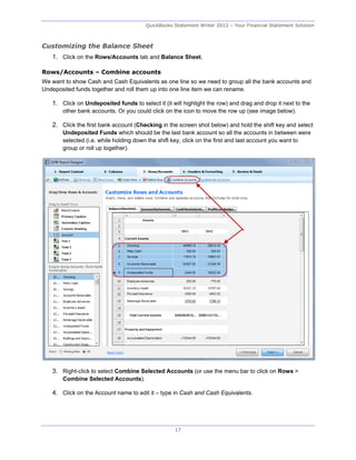 QuickBooks Statement Writer 2012 – Your Financial Statement Solution



Customizing the Balance Sheet
   1. Click on the Rows/Accounts tab and Balance Sheet.

Rows/Accounts – Combine accounts
We want to show Cash and Cash Equivalents as one line so we need to group all the bank accounts and
Undeposited funds together and roll them up into one line item we can rename.

   1. Click on Undeposited funds to select it (it will highlight the row) and drag and drop it next to the
       other bank accounts. Or you could click on the icon to move the row up (see image below).

   2. Click the first bank account (Checking in the screen shot below) and hold the shift key and select
       Undeposited Funds which should be the last bank account so all the accounts in between were
       selected (i.e. while holding down the shift key, click on the first and last account you want to
       group or roll up together).




   3. Right-click to select Combine Selected Accounts (or use the menu bar to click on Rows >
       Combine Selected Accounts).

   4. Click on the Account name to edit it – type in Cash and Cash Equivalents.




                                                    17
 