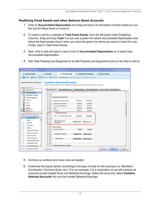 QuickBooks Statement Writer 2012 – Your Financial Statement Solution



Modifying Fixed Assets and other Balance Sheet Accounts
   1. Click on Accumulated Depreciation and drag and drop it to the bottom of fixed assets (or use
       the icon for Move Down to move it).

   2. To insert a row for a subtotal of Total Fixed Assets, from the left panel under Drag/Drop
       Columns, Drag and drop Total 1 so you see a green line above Accumulated Depreciation and
       below the fixed assets (drop it when you have the green line where you want to insert the row).
       Finally, type in Total Fixed Assets.

   3. Next, click to edit and type in Less in front of Accumulated Depreciation so it reads Less:
       Accumulated Depreciation.

   4. Edit Total Property and Equipment to be Net Property and Equipment (click on the field to edit it).




   5. Continue to combine and move rows as needed.

   6. Customize the equity section according to the type of entity for the business (i.e. Member’s
       Contribution, Common Stock, etc.). For our example, it is a corporation so we will combine all
       accounts except Capital Stock into Retained Earnings. Select the accounts; select Combine
       Selected Accounts into one line named Retained Earnings.




                                                   18
 