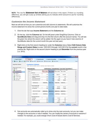 QuickBooks Statement Writer 2012 – Your Financial Statement Solution



NOTE: The row for Statement Out of Balance will not show in the report. If there is a rounding
difference, you will get a pop up window asking you to indicate which account to use for rounding
differences.


Customize the Income Statement
Next we will look at how you can customize and add columns to statements. We will customize the
income statement it to show the current period (month) and year to date totals.

   1. Click the tab that says Income Statement and the Columns tab.

   2. On the top, click the Columns tab. On the left panel under Drag/Drop Columns, Click on
       QuickBooks Data and drag and drop it to the first column after the account names. You will see
       the green line where the column will be added. Do this again so you have 2 new columns of
       QuickBooks data (for the current month this year and last year).

   3. Right-click on the first column heading (or under the Columns menu) Select Edit Column Date
       Range and Custom Dates to enter 12/01/2013 through 12/31/2013 for the current month in the
       practice file. Right-click on the second column heading to pull December from the previous year
       (i.e. 2012).




   4. Sub accounts are automatically rolled up to show only the main accounts, but you can make
       changes to the accounts or rows if needed. You can modify the names of accounts or sections if
       needed. For example, you could change it from Cost of Goods Sold to Cost of Services.

                                                  19
 