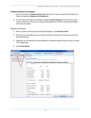 QuickBooks Statement Writer 2012 – Your Financial Statement Solution



Headers/Footers Formatting
  1. Click on the tab for the Balance Sheet (Selected and Prior Year) to customize the Header and
      Footer and select the Headers & Formatting tab.

  2. You can click on the fields in the header to utilize the Smart Headers and use the drop down
      menu to customize it. Also, you can drag and drop fields from the left to customize the Header
      and Footer as needed.


Review & Finish
  1. When you finish customizing using the Report Designer, click Review & Finish.

  2. If there are rounding differences, you will be prompted to indicate which account to use for the
      Round-Off Account.

  3. Optionally, you can Memorize Current Statement or Memorize Report Group for reuse as shown
      in the image below.

  4. Click Create Report.




                                                  20
 