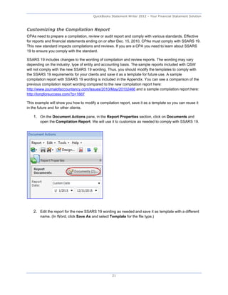 QuickBooks Statement Writer 2012 – Your Financial Statement Solution



Customizing the Compilation Report
CPAs need to prepare a compilation, review or audit report and comply with various standards. Effective
for reports and financial statements ending on or after Dec. 15, 2010, CPAs must comply with SSARS 19.
This new standard impacts compilations and reviews. If you are a CPA you need to learn about SSARS
19 to ensure you comply with the standard.

SSARS 19 includes changes to the wording of compilation and review reports. The wording may vary
depending on the industry, type of entity and accounting basis. The sample reports included with QSW
will not comply with the new SSARS 19 wording. Thus, you should modify the templates to comply with
the SSARS 19 requirements for your clients and save it as a template for future use. A sample
compilation report with SSARS 19 wording is included in the Appendix. You can see a comparison of the
previous compilation report wording compared to the new compilation report here:
http://www.journalofaccountancy.com/Issues/2010/May/20102466 and a sample compilation report here:
http://longforsuccess.com/?p=1667

This example will show you how to modify a compilation report, save it as a template so you can reuse it
in the future and for other clients.

    1. On the Document Actions pane, in the Report Properties section, click on Documents and
        open the Compilation Report. We will use it to customize as needed to comply with SSARS 19.




    2. Edit the report for the new SSARS 19 wording as needed and save it as template with a different
        name. (In Word, click Save As and select Template for the file type.)




                                                   21
 