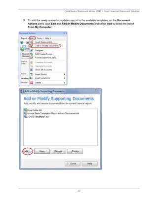 QuickBooks Statement Writer 2012 – Your Financial Statement Solution



3. To add the newly revised compilation report to the available templates, on the Document
   Actions pane, click Edit and Add or Modify Documents and select Add to select the report
   From My Computer.




                                             22
 